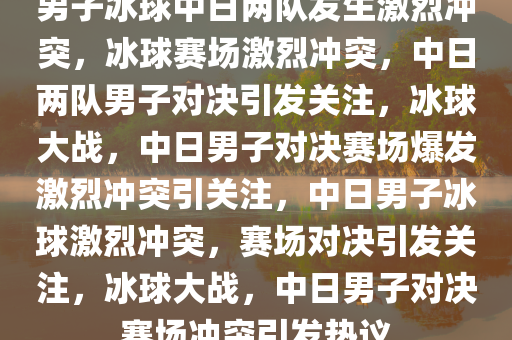 男子冰球中日两队发生激烈冲突，冰球赛场激烈冲突，中日两队男子对决引发关注，冰球大战，中日男子对决赛场爆发激烈冲突引关注，中日男子冰球激烈冲突，赛场对决引发关注，冰球大战，中日男子对决赛场冲突引发热议