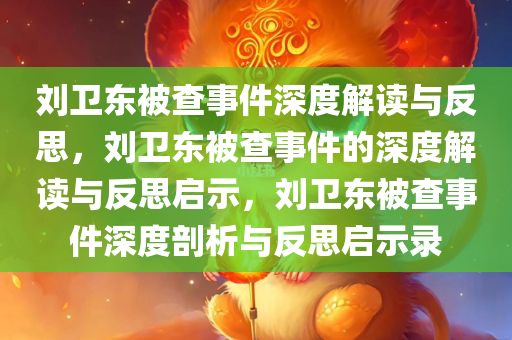 刘卫东被查事件深度解读与反思，刘卫东被查事件的深度解读与反思启示，刘卫东被查事件深度剖析与反思启示录