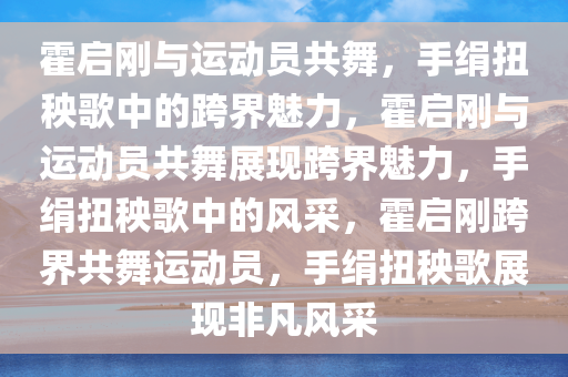 霍启刚与运动员共舞，手绢扭秧歌中的跨界魅力，霍启刚与运动员共舞展现跨界魅力，手绢扭秧歌中的风采，霍启刚跨界共舞运动员，手绢扭秧歌展现非凡风采