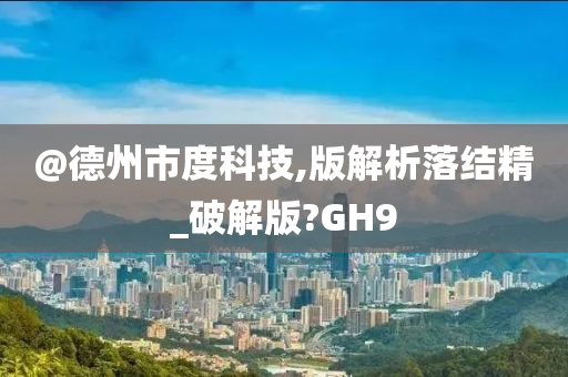 @德州市度科技,版解析落结精_破解版?GH9