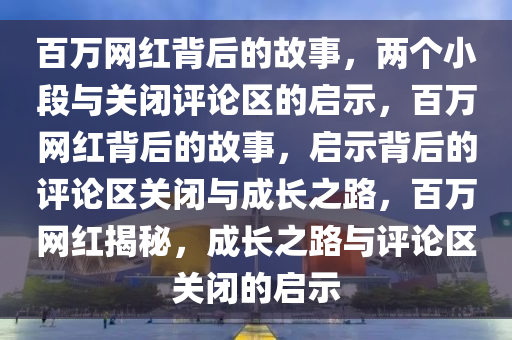 百万网红背后的故事，两个小段与关闭评论区的启示，百万网红背后的故事，启示背后的评论区关闭与成长之路，百万网红揭秘，成长之路与评论区关闭的启示
