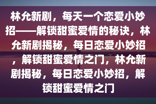 林允新剧，每天一个恋爱小妙招——解锁甜蜜爱情的秘诀，林允新剧揭秘，每日恋爱小妙招，解锁甜蜜爱情之门，林允新剧揭秘，每日恋爱小妙招，解锁甜蜜爱情之门