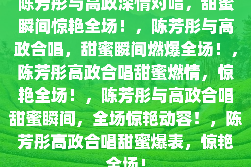 陈芳彤与高政深情对唱，甜蜜瞬间惊艳全场！，陈芳彤与高政合唱，甜蜜瞬间燃爆全场！，陈芳彤高政合唱甜蜜燃情，惊艳全场！，陈芳彤与高政合唱甜蜜瞬间，全场惊艳动容！，陈芳彤高政合唱甜蜜爆表，惊艳全场！