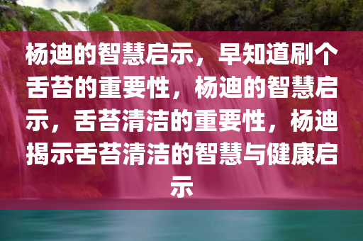 杨迪的智慧启示，早知道刷个舌苔的重要性，杨迪的智慧启示，舌苔清洁的重要性，杨迪揭示舌苔清洁的智慧与健康启示