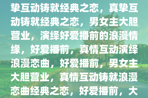 好爱播前大胆营业的男女主，真挚互动铸就经典之恋，真挚互动铸就经典之恋，男女主大胆营业，演绎好爱播前的浪漫情缘，好爱播前，真情互动演绎浪漫恋曲，好爱播前，男女主大胆营业，真情互动铸就浪漫恋曲经典之恋，好爱播前，大胆营业下的浪漫恋曲