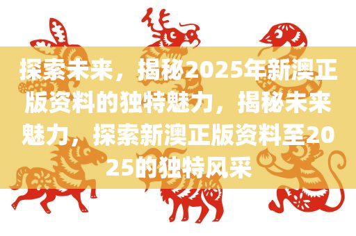 探索未来，揭秘2025年新澳正版资料的独特魅力，揭秘未来魅力，探索新澳正版资料至2025的独特风采