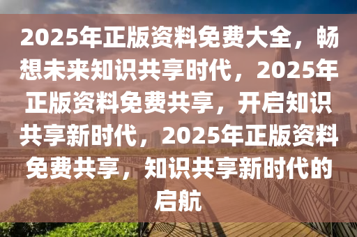 2025年正版资料免费大全，畅想未来知识共享时代，2025年正版资料免费共享，开启知识共享新时代，2025年正版资料免费共享，知识共享新时代的启航