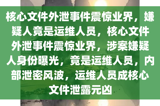 核心文件外泄事件震惊业界，嫌疑人竟是运维人员，核心文件外泄事件震惊业界，涉案嫌疑人身份曝光，竟是运维人员，内部泄密风波，运维人员成核心文件泄露元凶