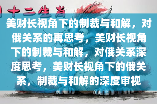美财长视角下的制裁与和解，对俄关系的再思考，美财长视角下的制裁与和解，对俄关系深度思考，美财长视角下的俄关系，制裁与和解的深度审视