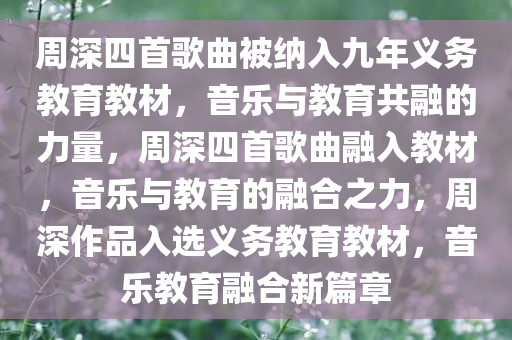 周深四首歌曲被纳入九年义务教育教材，音乐与教育共融的力量，周深四首歌曲融入教材，音乐与教育的融合之力，周深作品入选义务教育教材，音乐教育融合新篇章