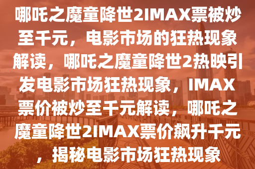 哪吒之魔童降世2IMAX票被炒至千元，电影市场的狂热现象解读，哪吒之魔童降世2热映引发电影市场狂热现象，IMAX票价被炒至千元解读，哪吒之魔童降世2IMAX票价飙升千元，揭秘电影市场狂热现象