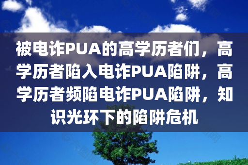 被电诈PUA的高学历者们，高学历者陷入电诈PUA陷阱，高学历者频陷电诈PUA陷阱，知识光环下的陷阱危机
