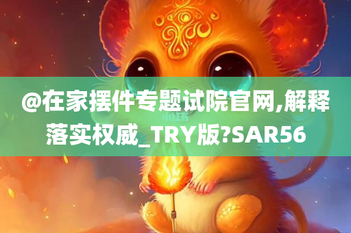 @在家摆件专题试院官网,解释落实权威_TRY版?SAR56