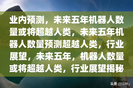 业内预测，未来五年机器人数量或将超越人类，未来五年机器人数量预测超越人类，行业展望，未来五年，机器人数量或将超越人类，行业展望揭秘