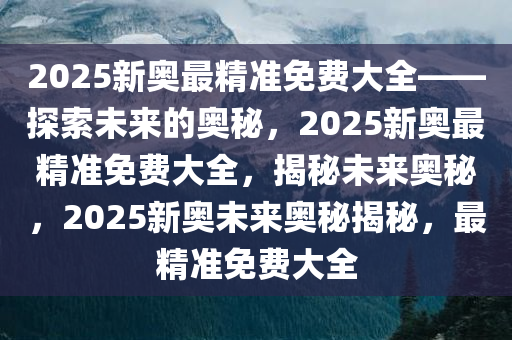 2025新奥最精准免费大全——探索未来的奥秘，2025新奥最精准免费大全，揭秘未来奥秘，2025新奥未来奥秘揭秘，最精准免费大全