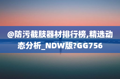 @防污截肢器材排行榜,精选动态分析_NDW版?GG756