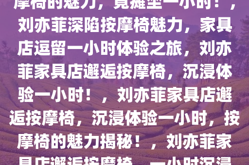 刘亦菲逛家具店，意外发现按摩椅的魅力，竟瘫坐一小时！，刘亦菲深陷按摩椅魅力，家具店逗留一小时体验之旅，刘亦菲家具店邂逅按摩椅，沉浸体验一小时！，刘亦菲家具店邂逅按摩椅，沉浸体验一小时，按摩椅的魅力揭秘！，刘亦菲家具店邂逅按摩椅，一小时沉浸体验揭秘！