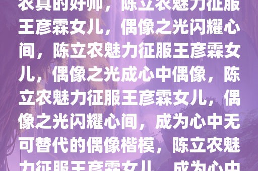 王彦霖女儿心中的偶像，陈立农真的好帅，陈立农魅力征服王彦霖女儿，偶像之光闪耀心间，陈立农魅力征服王彦霖女儿，偶像之光成心中偶像，陈立农魅力征服王彦霖女儿，偶像之光闪耀心间，成为心中无可替代的偶像楷模，陈立农魅力征服王彦霖女儿，成为心中无可替代的偶像楷模