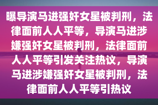 曝导演马进强奸女星被判刑，法律面前人人平等，导演马进涉嫌强奸女星被判刑，法律面前人人平等引发关注热议，导演马进涉嫌强奸女星被判刑，法律面前人人平等引热议