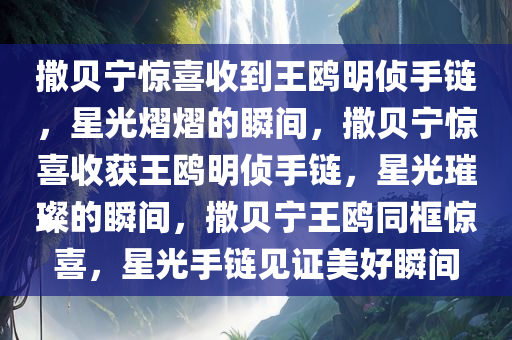 撒贝宁惊喜收到王鸥明侦手链，星光熠熠的瞬间，撒贝宁惊喜收获王鸥明侦手链，星光璀璨的瞬间，撒贝宁王鸥同框惊喜，星光手链见证美好瞬间