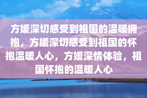 方媛深切感受到祖国的温暖拥抱，方媛深切感受到祖国的怀抱温暖人心，方媛深情体验，祖国怀抱的温暖人心