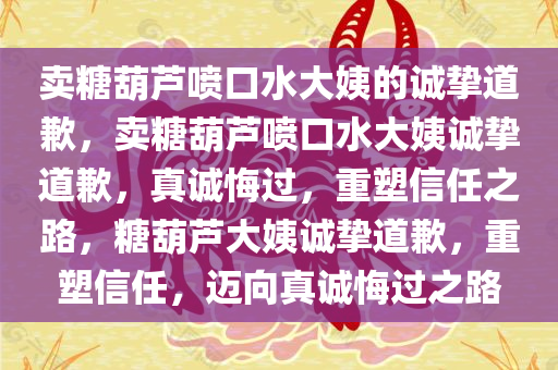 卖糖葫芦喷口水大姨的诚挚道歉，卖糖葫芦喷口水大姨诚挚道歉，真诚悔过，重塑信任之路，糖葫芦大姨诚挚道歉，重塑信任，迈向真诚悔过之路