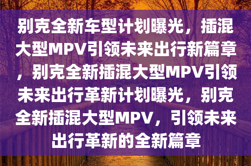 别克全新车型计划曝光，插混大型MPV引领未来出行新篇章，别克全新插混大型MPV引领未来出行革新计划曝光，别克全新插混大型MPV，引领未来出行革新的全新篇章