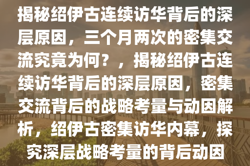 揭秘绍伊古连续访华背后的深层原因，三个月两次的密集交流究竟为何？，揭秘绍伊古连续访华背后的深层原因，密集交流背后的战略考量与动因解析，绍伊古密集访华内幕，探究深层战略考量的背后动因