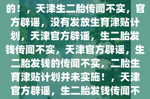 关于天津生二胎发钱的传闻，假的！，天津生二胎传闻不实，官方辟谣，没有发放生育津贴计划，天津官方辟谣，生二胎发钱传闻不实，天津官方辟谣，生二胎发钱的传闻不实，二胎生育津贴计划并未实施！，天津官方辟谣，生二胎发钱传闻不实