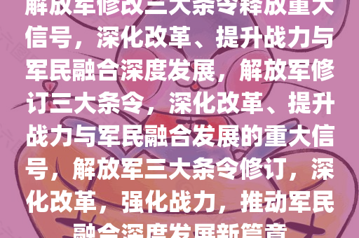 解放军修改三大条令释放重大信号，深化改革、提升战力与军民融合深度发展，解放军修订三大条令，深化改革、提升战力与军民融合发展的重大信号，解放军三大条令修订，深化改革，强化战力，推动军民融合深度发展新篇章