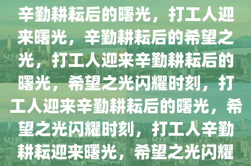 打工人终于盼来了这一天——辛勤耕耘后的曙光，打工人迎来曙光，辛勤耕耘后的希望之光，打工人迎来辛勤耕耘后的曙光，希望之光闪耀时刻，打工人迎来辛勤耕耘后的曙光，希望之光闪耀时刻，打工人辛勤耕耘迎来曙光，希望之光闪耀新时代