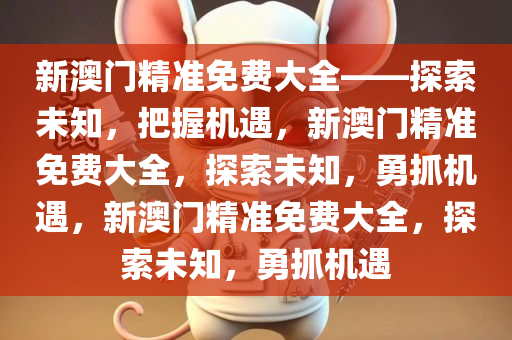 新澳门精准免费大全——探索未知，把握机遇，新澳门精准免费大全，探索未知，勇抓机遇，新澳门精准免费大全，探索未知，勇抓机遇