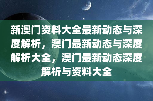 新澳门资料大全最新动态与深度解析，澳门最新动态与深度解析大全，澳门最新动态深度解析与资料大全