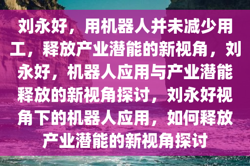 刘永好，用机器人并未减少用工，释放产业潜能的新视角，刘永好，机器人应用与产业潜能释放的新视角探讨，刘永好视角下的机器人应用，如何释放产业潜能的新视角探讨