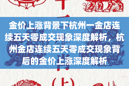 金价上涨背景下杭州一金店连续五天零成交现象深度解析，杭州金店连续五天零成交现象背后的金价上涨深度解析