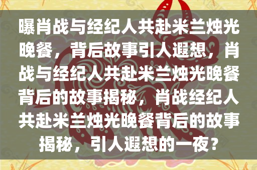 曝肖战与经纪人共赴米兰烛光晚餐，背后故事引人遐想，肖战与经纪人共赴米兰烛光晚餐背后的故事揭秘，肖战经纪人共赴米兰烛光晚餐背后的故事揭秘，引人遐想的一夜？
