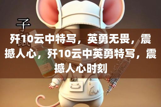 歼10云中特写，英勇无畏，震撼人心，歼10云中英勇特写，震撼人心时刻