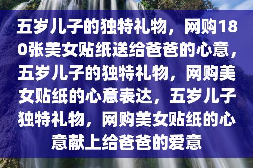 五岁儿子的独特礼物，网购180张美女贴纸送给爸爸的心意，五岁儿子的独特礼物，网购美女贴纸的心意表达，五岁儿子独特礼物，网购美女贴纸的心意献上给爸爸的爱意