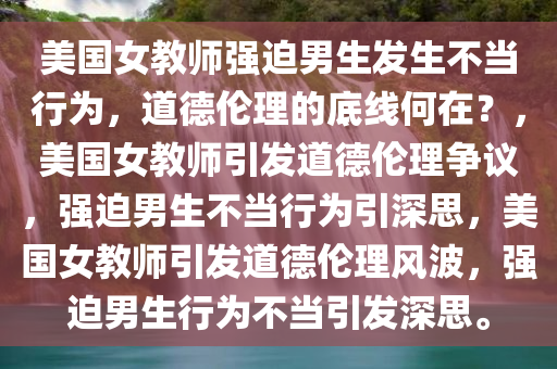 美国女教师强迫男生发生不当行为，道德伦理的底线何在？，美国女教师引发道德伦理争议，强迫男生不当行为引深思，美国女教师引发道德伦理风波，强迫男生行为不当引发深思。