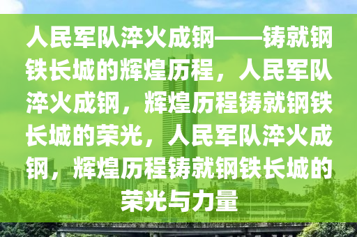 人民军队淬火成钢——铸就钢铁长城的辉煌历程，人民军队淬火成钢，辉煌历程铸就钢铁长城的荣光，人民军队淬火成钢，辉煌历程铸就钢铁长城的荣光与力量