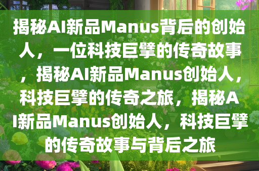 揭秘AI新品Manus背后的创始人，一位科技巨擘的传奇故事，揭秘AI新品Manus创始人，科技巨擘的传奇之旅，揭秘AI新品Manus创始人，科技巨擘的传奇故事与背后之旅