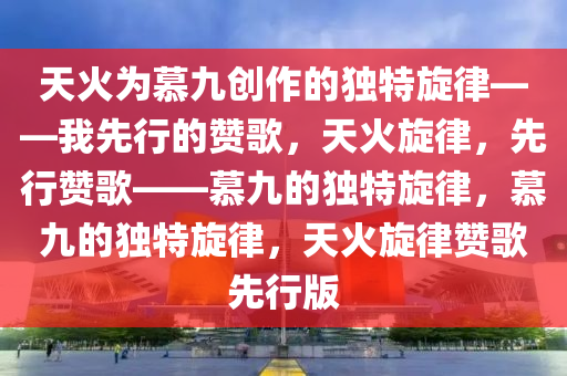 天火为慕九创作的独特旋律——我先行的赞歌，天火旋律，先行赞歌——慕九的独特旋律，慕九的独特旋律，天火旋律赞歌先行版