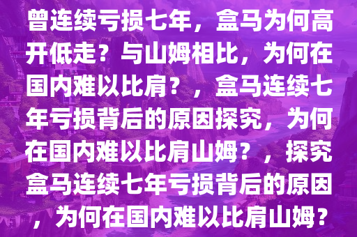 曾连续亏损七年，盒马为何高开低走？与山姆相比，为何在国内难以比肩？，盒马连续七年亏损背后的原因探究，为何在国内难以比肩山姆？，探究盒马连续七年亏损背后的原因，为何在国内难以比肩山姆？