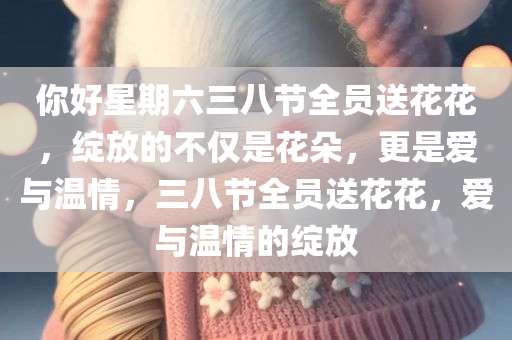 你好星期六三八节全员送花花，绽放的不仅是花朵，更是爱与温情，三八节全员送花花，爱与温情的绽放