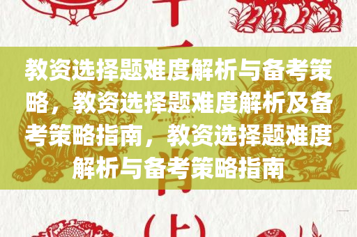教资选择题难度解析与备考策略，教资选择题难度解析及备考策略指南，教资选择题难度解析与备考策略指南