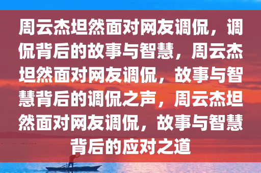 周云杰坦然面对网友调侃，调侃背后的故事与智慧，周云杰坦然面对网友调侃，故事与智慧背后的调侃之声，周云杰坦然面对网友调侃，故事与智慧背后的应对之道