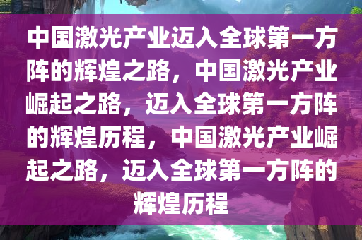 中国激光产业迈入全球第一方阵的辉煌之路，中国激光产业崛起之路，迈入全球第一方阵的辉煌历程，中国激光产业崛起之路，迈入全球第一方阵的辉煌历程