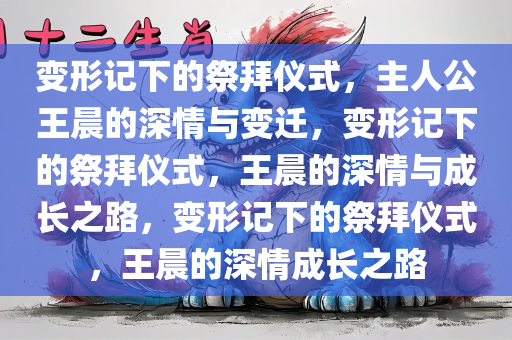 变形记下的祭拜仪式，主人公王晨的深情与变迁，变形记下的祭拜仪式，王晨的深情与成长之路，变形记下的祭拜仪式，王晨的深情成长之路