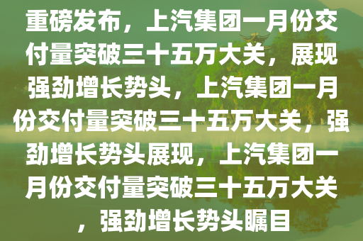 重磅发布，上汽集团一月份交付量突破三十五万大关，展现强劲增长势头，上汽集团一月份交付量突破三十五万大关，强劲增长势头展现，上汽集团一月份交付量突破三十五万大关，强劲增长势头瞩目