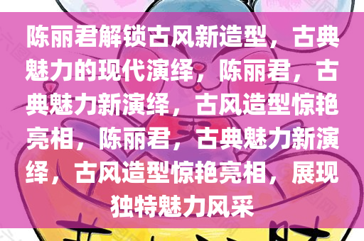 陈丽君解锁古风新造型，古典魅力的现代演绎，陈丽君，古典魅力新演绎，古风造型惊艳亮相，陈丽君，古典魅力新演绎，古风造型惊艳亮相，展现独特魅力风采